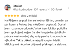 Recenze z Google - Otakar napsal: Na FB jsem se ptal, čím se lokátor liší tím, co mám za pár korun z Polska, bez měsíčních poplatků. Dostal jsem rozumnou odpověď a tak jsem lokátor pořídil a jsem spokojený, nejen, že vše funguje bez jakékoliv práce s nastavování, ale, za ty peníze to opravdu je výhodné. Takže děkuji, a nejspíš koupim i další. Málokdy mě něco tak příjmeně překvapí...a stalo se.